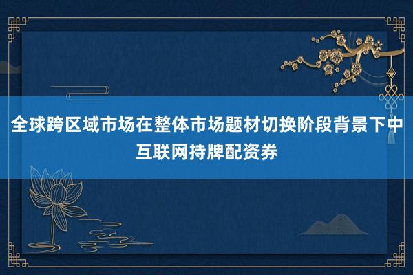 全球跨区域市场在整体市场题材切换阶段背景下中互联网持牌配资券
