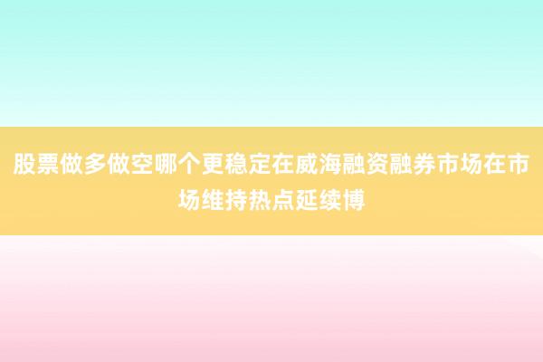 股票做多做空哪个更稳定在威海融资融券市场在市场维持热点延续博