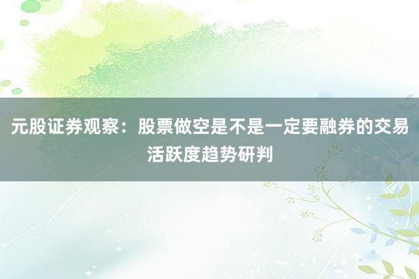 元股证券观察：股票做空是不是一定要融券的交易活跃度趋势研判