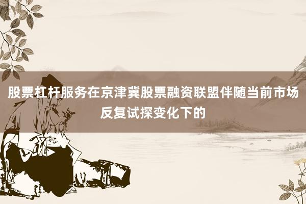 股票杠杆服务在京津冀股票融资联盟伴随当前市场反复试探变化下的