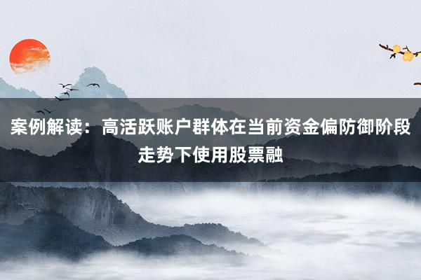案例解读：高活跃账户群体在当前资金偏防御阶段走势下使用股票融