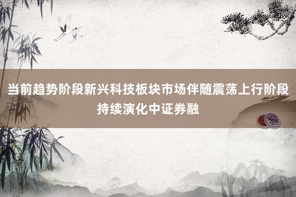 当前趋势阶段新兴科技板块市场伴随震荡上行阶段持续演化中证券融