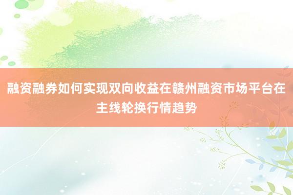 融资融券如何实现双向收益在赣州融资市场平台在主线轮换行情趋势