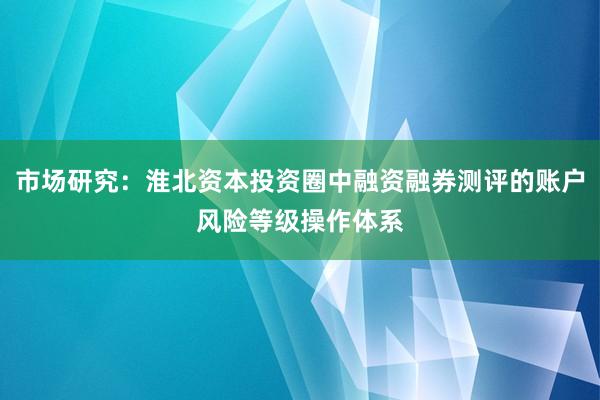 市场研究:淮北资本投资圈中融资融券测评的账户风险等级操作体系