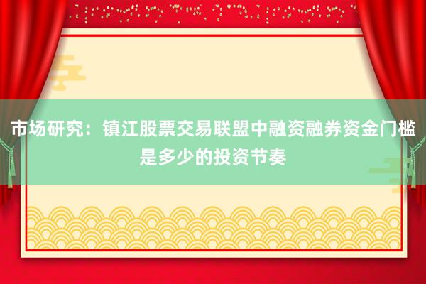市场研究：镇江股票交易联盟中融资融券资金门槛是多少的投资节奏