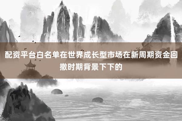 配资平台白名单在世界成长型市场在新周期资金回撤时期背景下下的