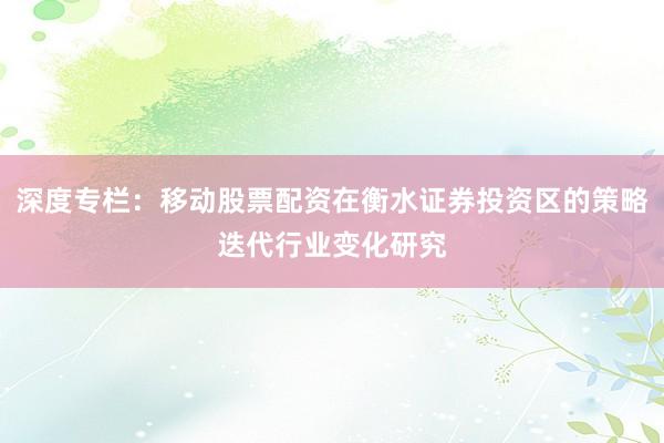 深度专栏：移动股票配资在衡水证券投资区的策略迭代行业变化研究
