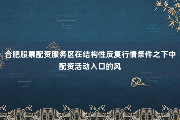 合肥股票配资服务区在结构性反复行情条件之下中配资活动入口的风