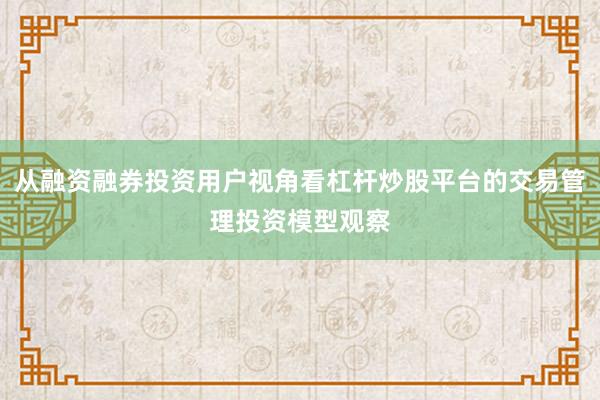 从融资融券投资用户视角看杠杆炒股平台的交易管理投资模型观察