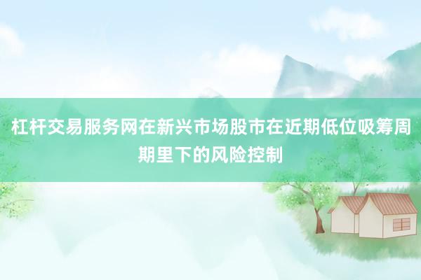 杠杆交易服务网在新兴市场股市在近期低位吸筹周期里下的风险控制