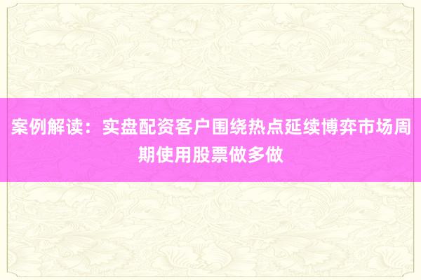 案例解读：实盘配资客户围绕热点延续博弈市场周期使用股票做多做