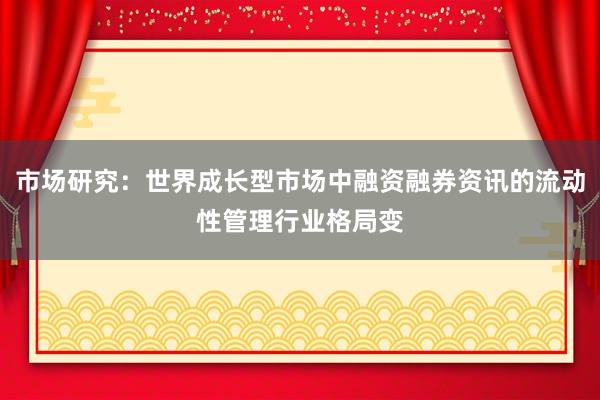 市场研究：世界成长型市场中融资融券资讯的流动性管理行业格局变