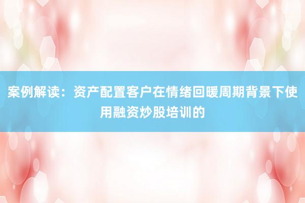 案例解读：资产配置客户在情绪回暖周期背景下使用融资炒股培训的