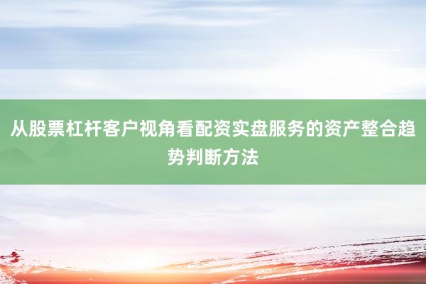 从股票杠杆客户视角看配资实盘服务的资产整合趋势判断方法