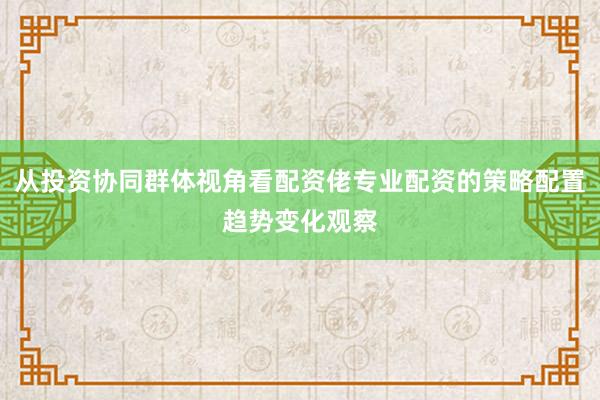从投资协同群体视角看配资佬专业配资的策略配置趋势变化观察
