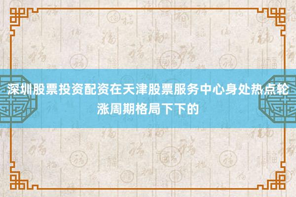 深圳股票投资配资在天津股票服务中心身处热点轮涨周期格局下下的