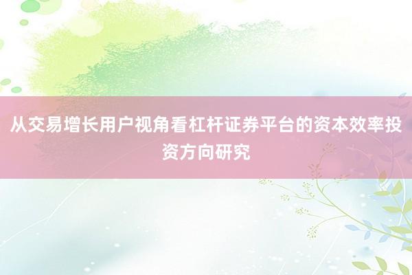 从交易增长用户视角看杠杆证券平台的资本效率投资方向研究