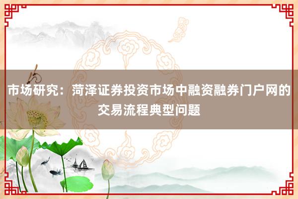 市场研究：菏泽证券投资市场中融资融券门户网的交易流程典型问题