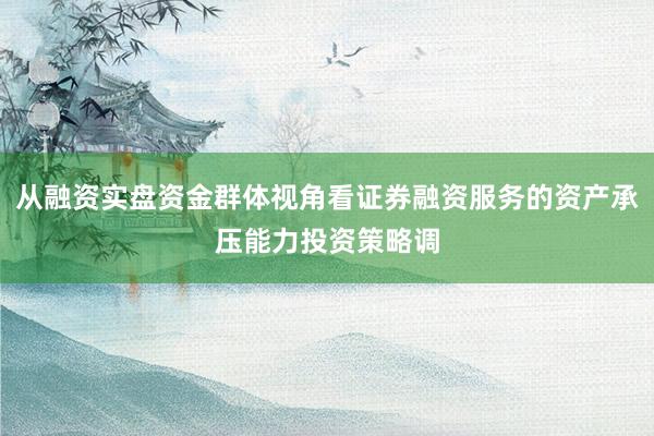 从融资实盘资金群体视角看证券融资服务的资产承压能力投资策略调