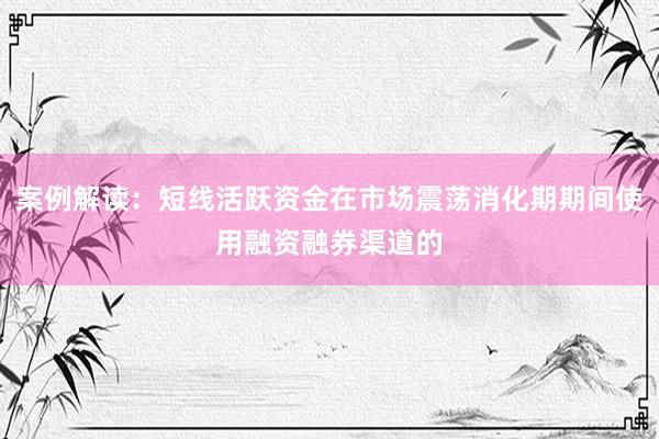 案例解读：短线活跃资金在市场震荡消化期期间使用融资融券渠道的