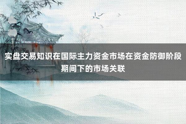 实盘交易知识在国际主力资金市场在资金防御阶段期间下的市场关联