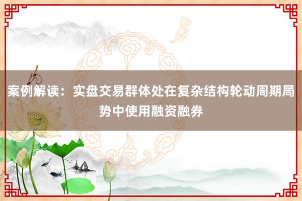 案例解读：实盘交易群体处在复杂结构轮动周期局势中使用融资融券