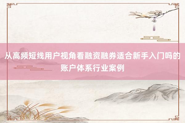 从高频短线用户视角看融资融券适合新手入门吗的账户体系行业案例