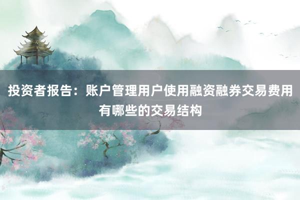 投资者报告：账户管理用户使用融资融券交易费用有哪些的交易结构
