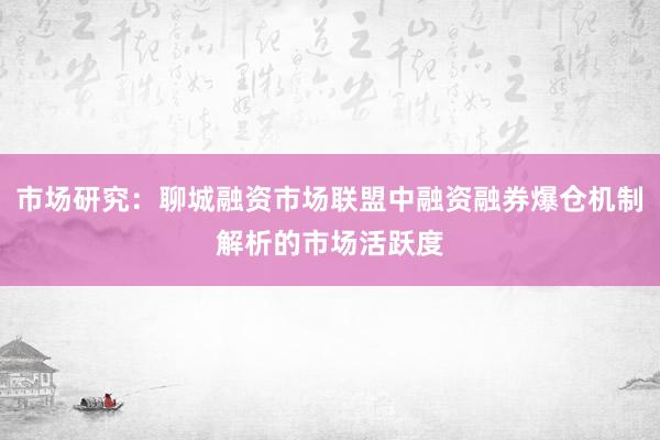 市场研究:聊城融资市场联盟中融资融券爆仓机制解析的市场活跃度