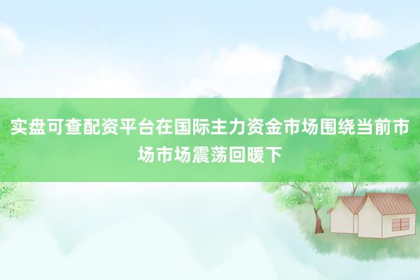 实盘可查配资平台在国际主力资金市场围绕当前市场市场震荡回暖下