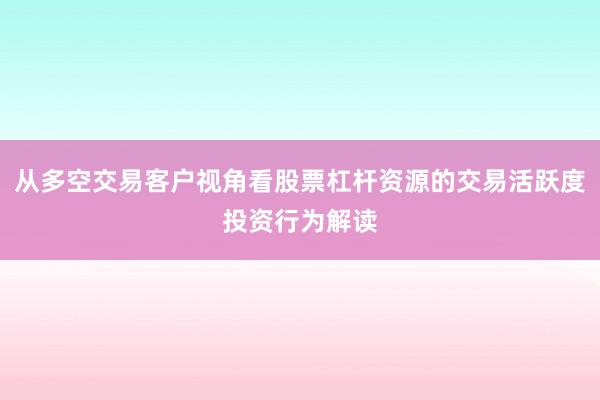 从多空交易客户视角看股票杠杆资源的交易活跃度投资行为解读