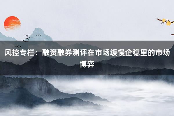 风控专栏：融资融券测评在市场缓慢企稳里的市场博弈