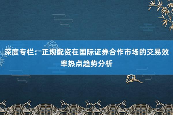 深度专栏：正规配资在国际证券合作市场的交易效率热点趋势分析