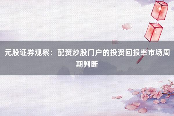 元股证券观察：配资炒股门户的投资回报率市场周期判断