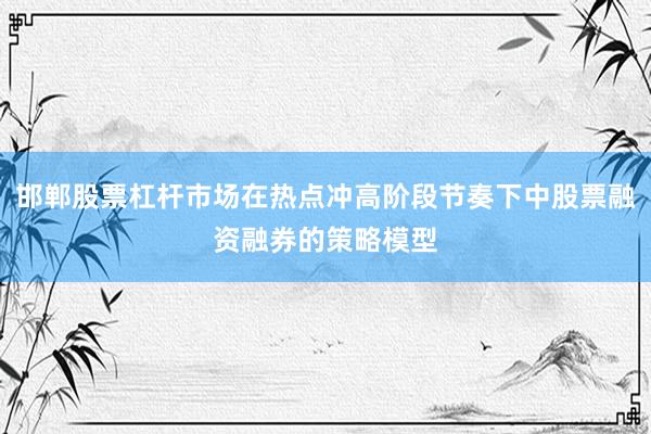 邯郸股票杠杆市场在热点冲高阶段节奏下中股票融资融券的策略模型