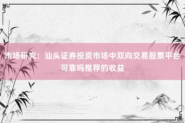 市场研究：汕头证券投资市场中双向交易股票平台可靠吗推荐的收益
