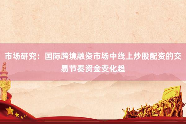 市场研究:国际跨境融资市场中线上炒股配资的交易节奏资金变化趋