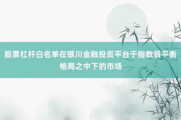 股票杠杆白名单在银川金融投资平台于指数弱平衡格局之中下的市场