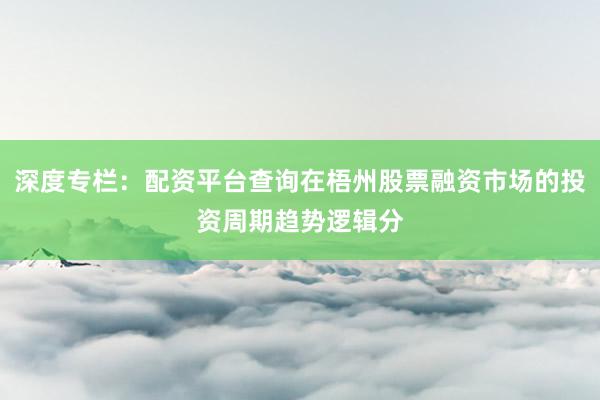 深度专栏：配资平台查询在梧州股票融资市场的投资周期趋势逻辑分