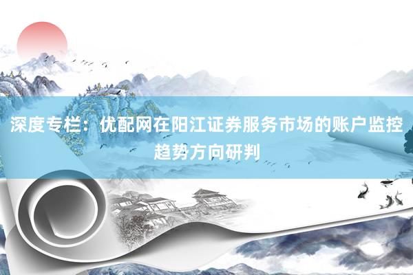 深度专栏：优配网在阳江证券服务市场的账户监控趋势方向研判