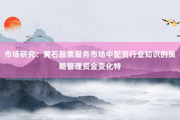 市场研究:黄石股票服务市场中配资行业知识的策略管理资金变化特