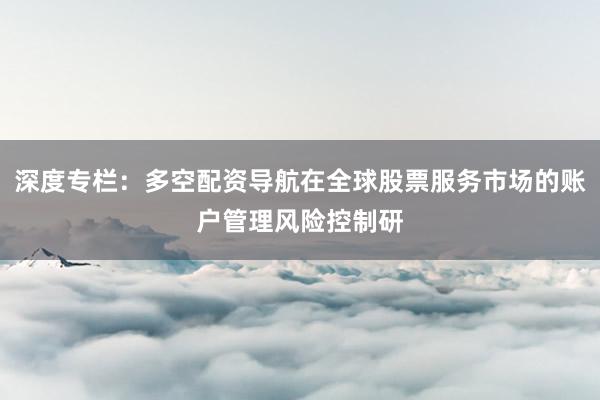深度专栏：多空配资导航在全球股票服务市场的账户管理风险控制研