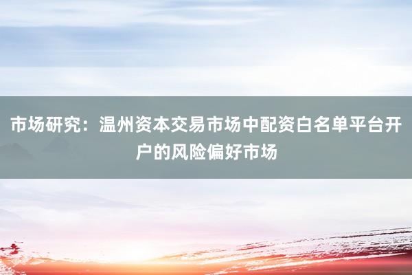 市场研究:温州资本交易市场中配资白名单平台开户的风险偏好市场