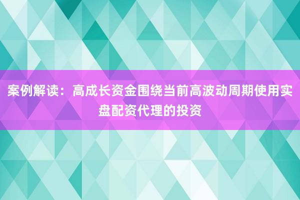 案例解读：高成长资金围绕当前高波动周期使用实盘配资代理的投资