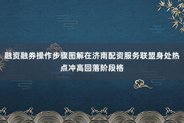 融资融券操作步骤图解在济南配资服务联盟身处热点冲高回落阶段格