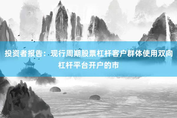 投资者报告:现行周期股票杠杆客户群体使用双向杠杆平台开户的市