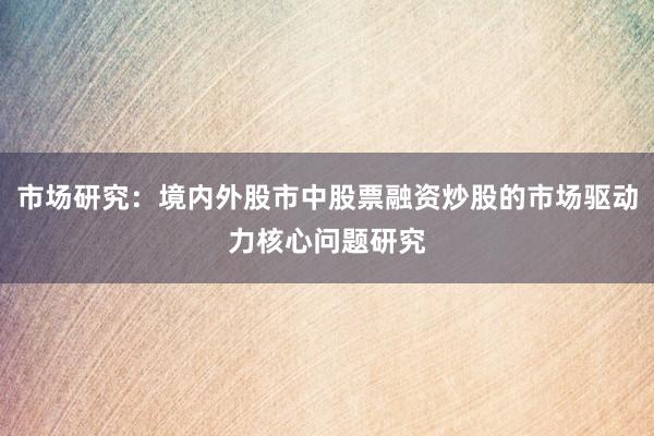 市场研究：境内外股市中股票融资炒股的市场驱动力核心问题研究