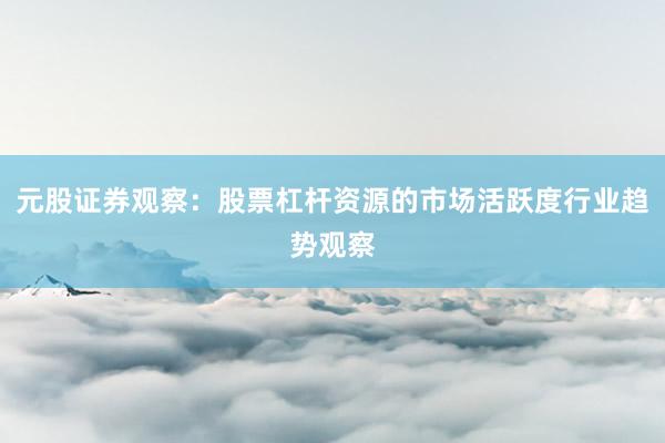 元股证券观察：股票杠杆资源的市场活跃度行业趋势观察