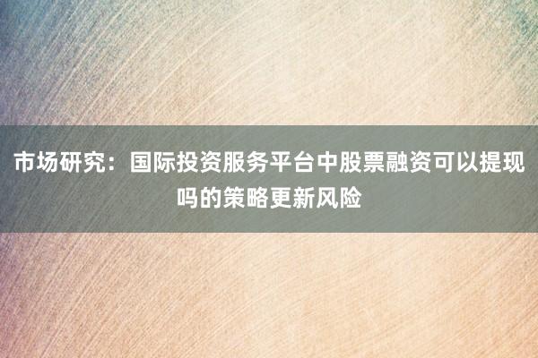 市场研究：国际投资服务平台中股票融资可以提现吗的策略更新风险