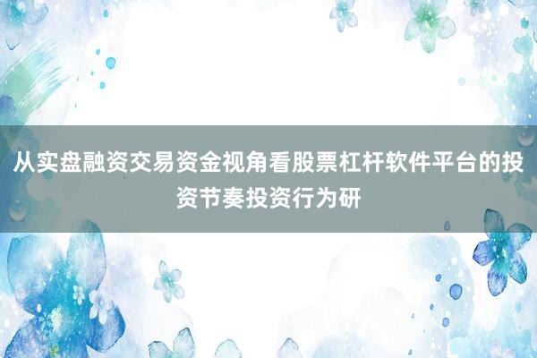 从实盘融资交易资金视角看股票杠杆软件平台的投资节奏投资行为研